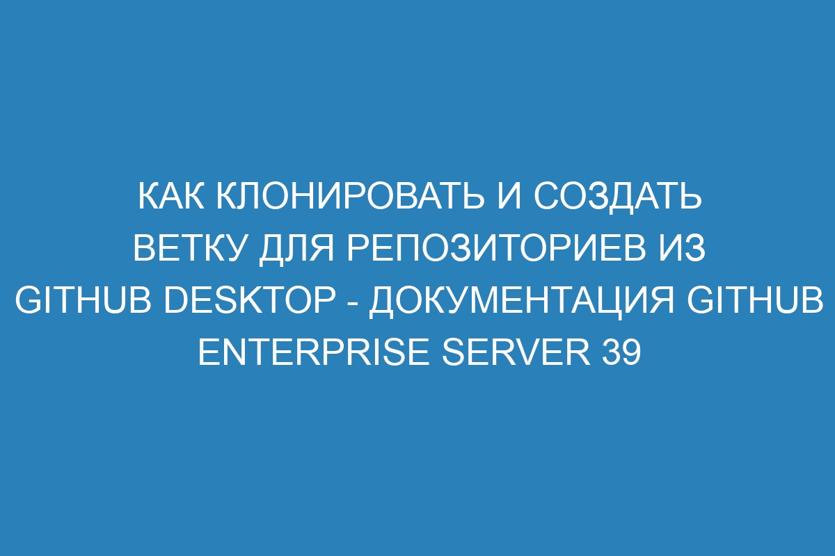 Как клонировать и создать ветку для репозиториев из GitHub Desktop - документация GitHub Enterprise Server 39