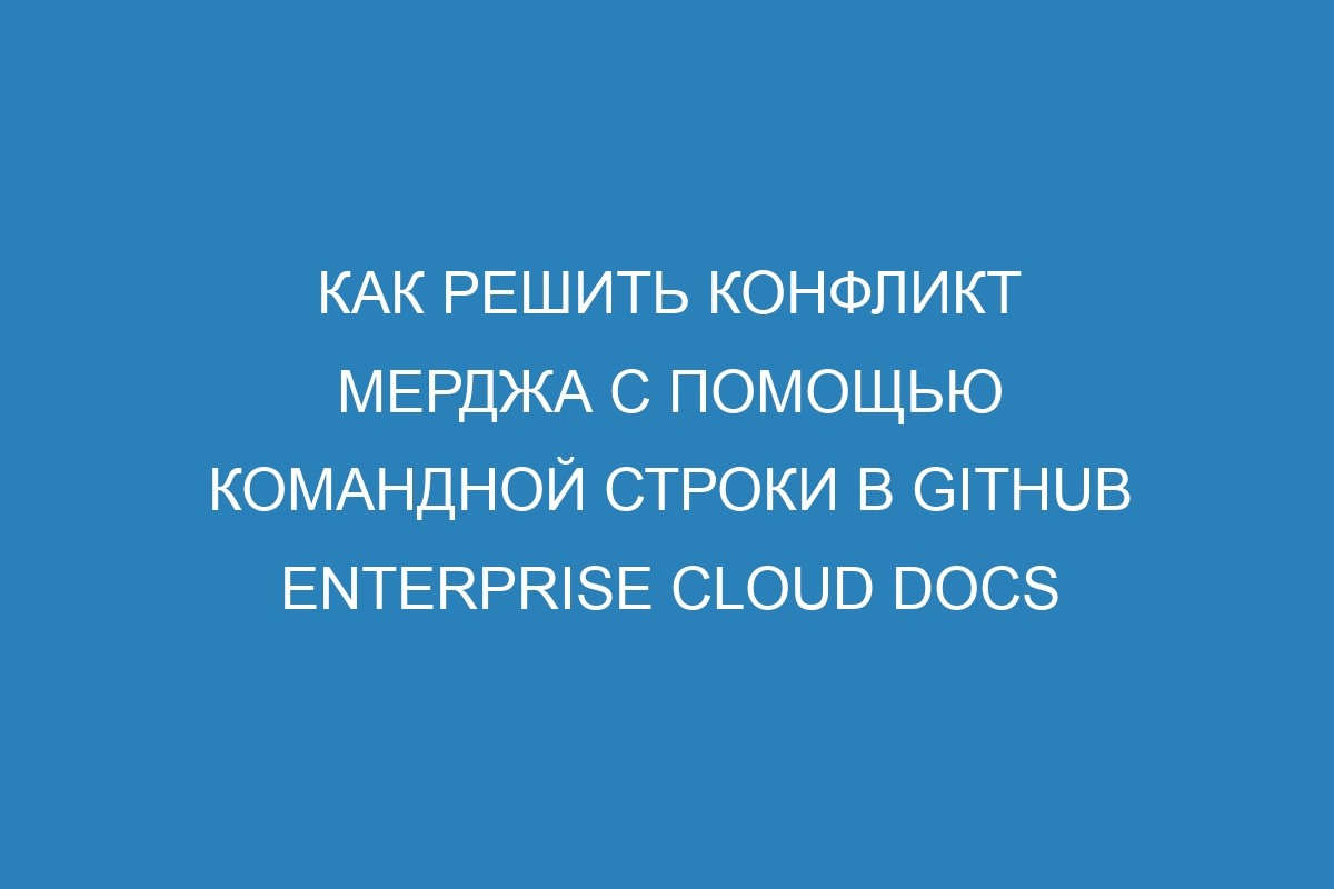 Как решить конфликт мерджа с помощью командной строки в GitHub Enterprise Cloud Docs