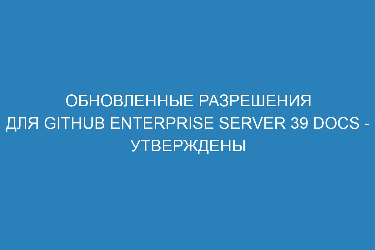 Обновленные разрешения для GitHub Enterprise Server 39 Docs - утверждены