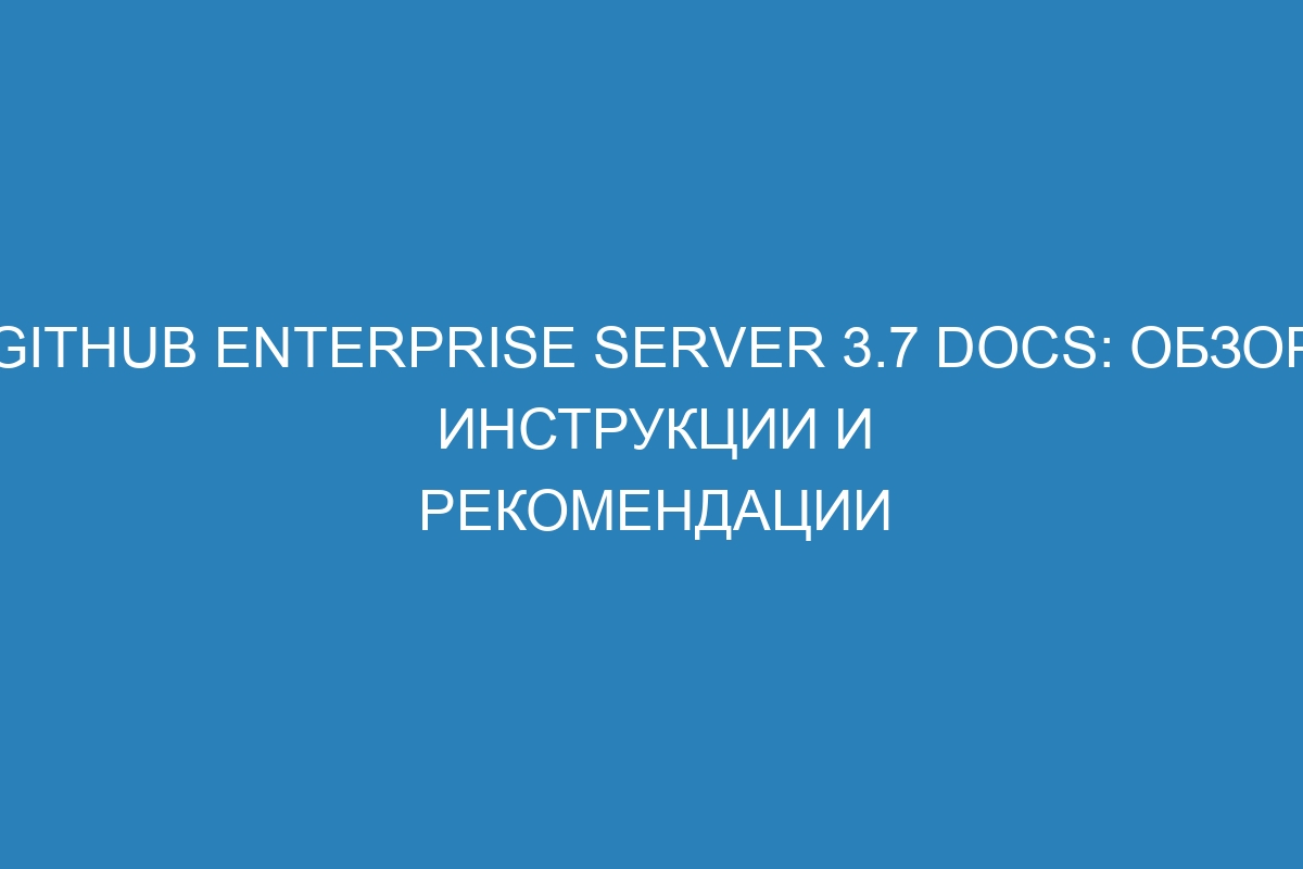 GitHub Enterprise Server 3.7 Docs: обзор, инструкции и рекомендации