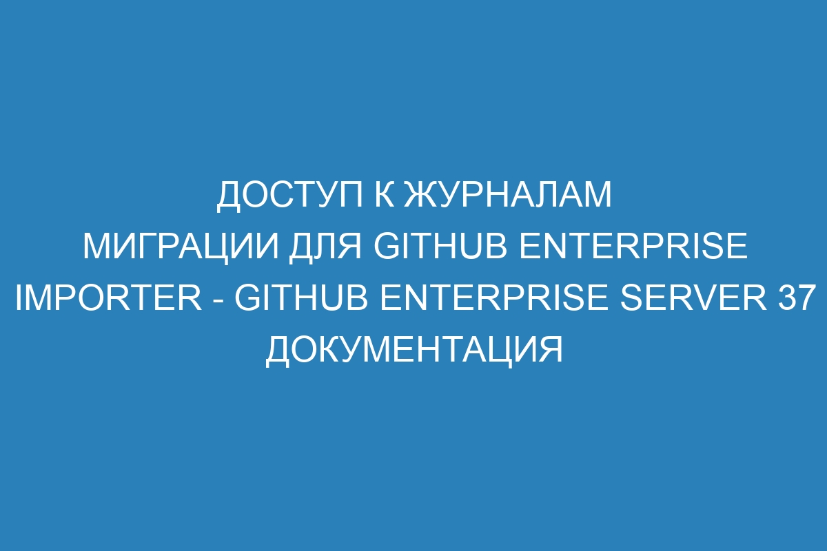 Доступ к журналам миграции для GitHub Enterprise Importer - GitHub Enterprise Server 37 Документация