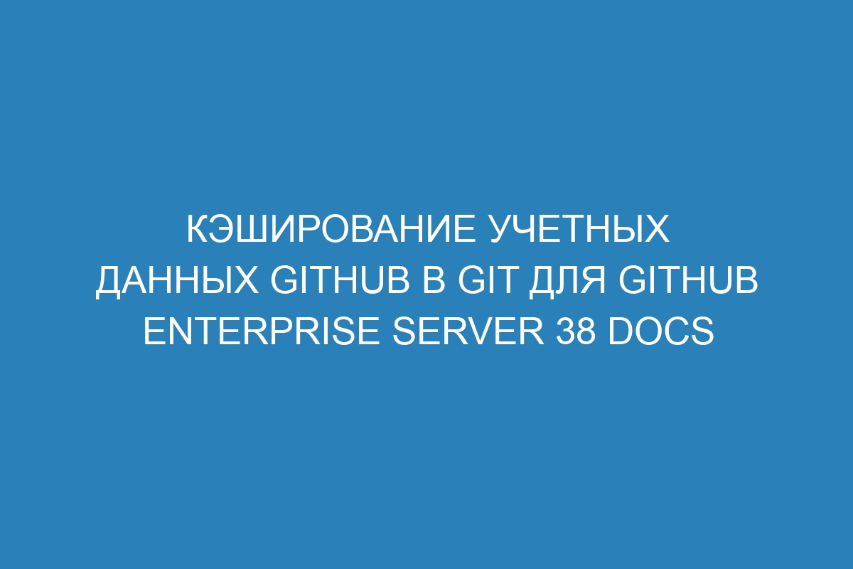 Кэширование учетных данных GitHub в Git для GitHub Enterprise Server 38 Docs