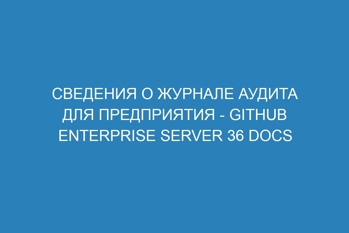 Сведения о журнале аудита для предприятия - GitHub Enterprise Server 36 Docs