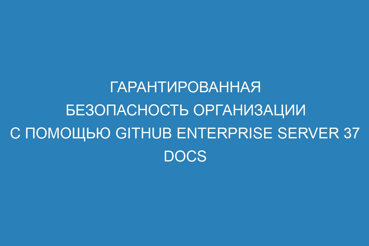 Гарантированная безопасность организации с помощью GitHub Enterprise Server 37 Docs