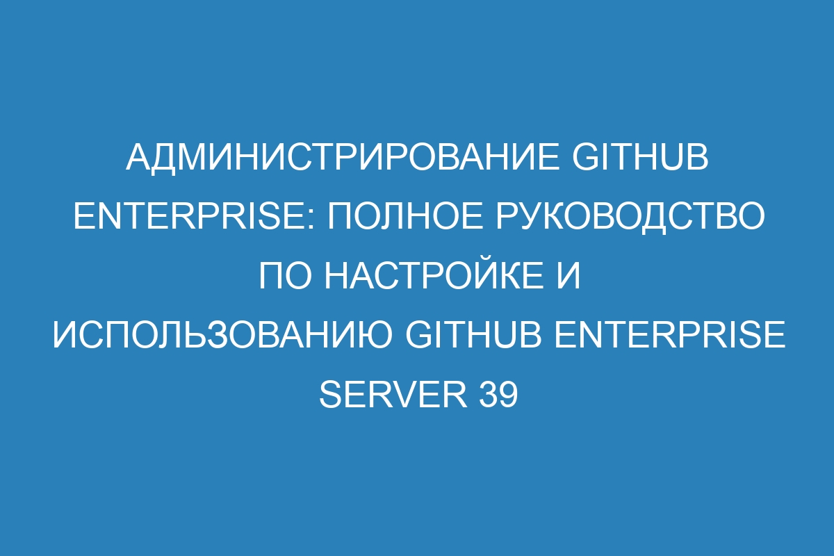 Администрирование GitHub Enterprise: полное руководство по настройке и использованию GitHub Enterprise Server 39