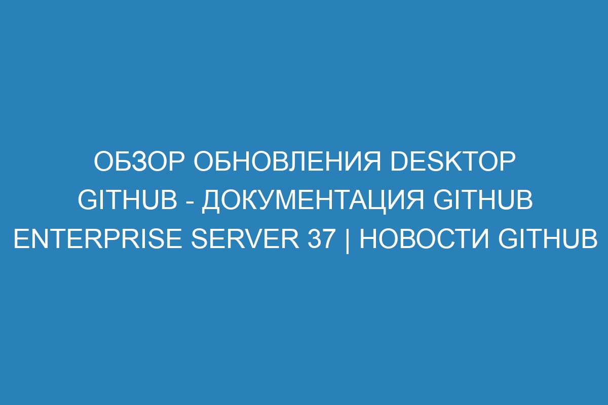 Обзор обновления Desktop GitHub - документация GitHub Enterprise Server 37 | Новости GitHub