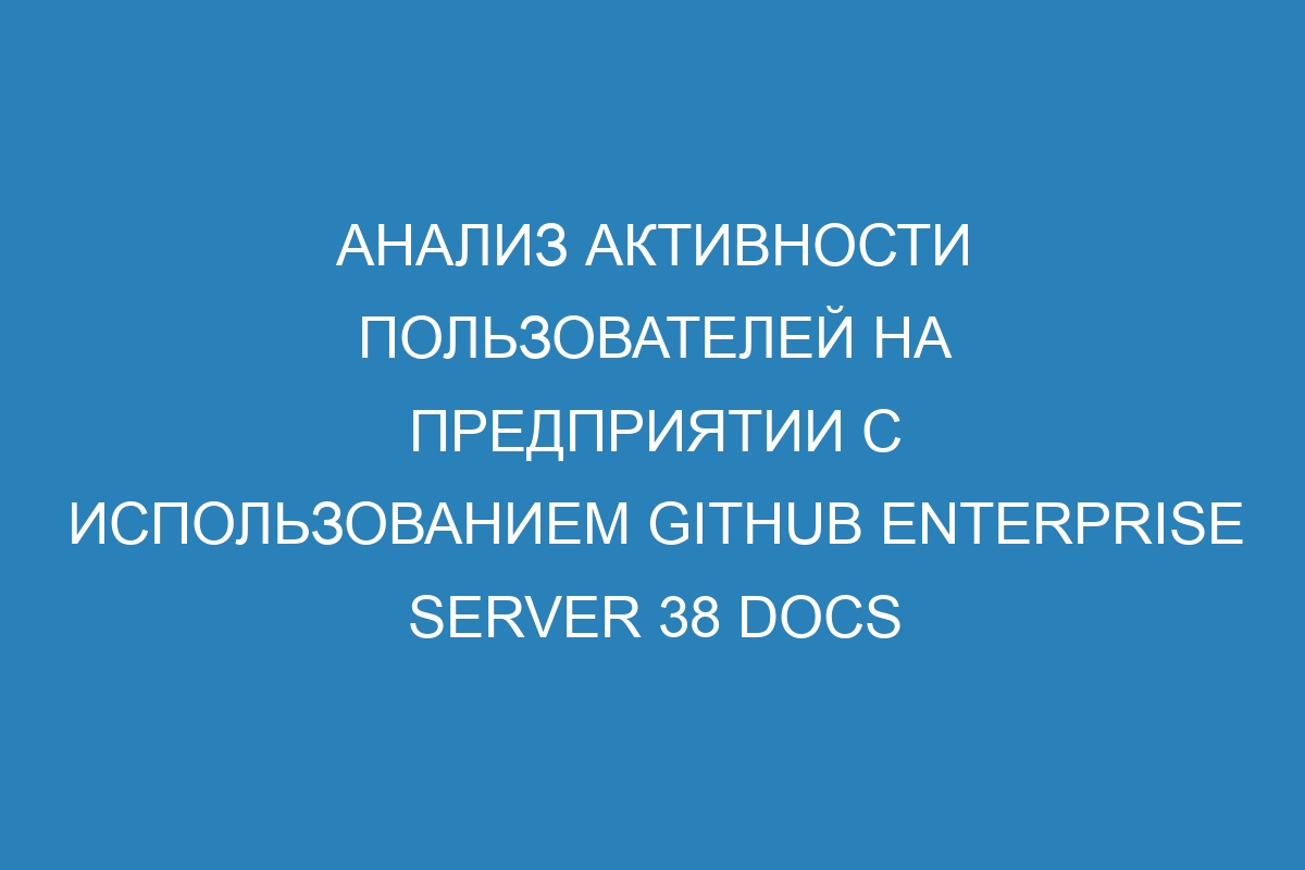 Анализ активности пользователей на предприятии с использованием GitHub Enterprise Server 38 Docs
