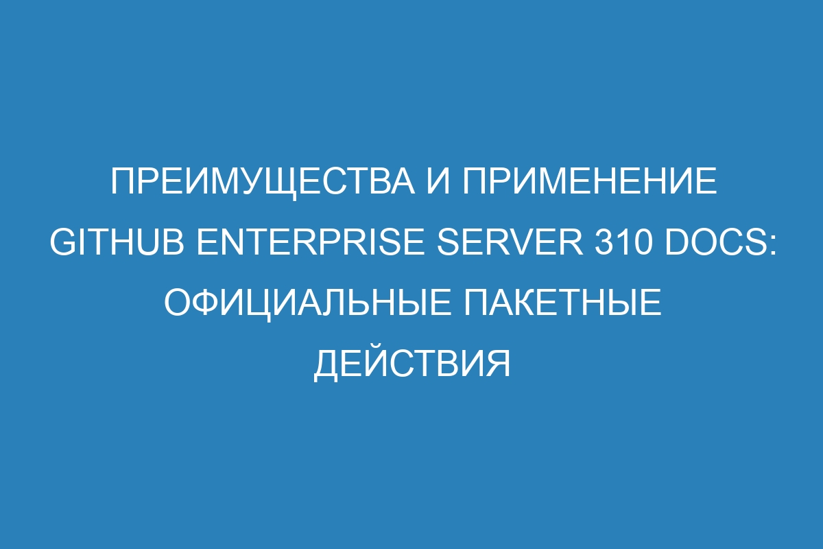 Преимущества и применение GitHub Enterprise Server 310 Docs: официальные пакетные действия