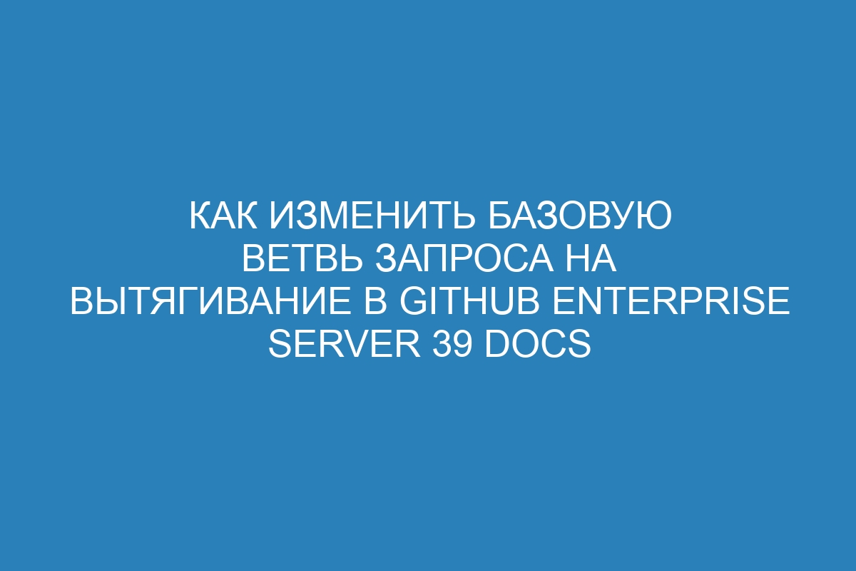 Как изменить базовую ветвь запроса на вытягивание в GitHub Enterprise Server 39 Docs