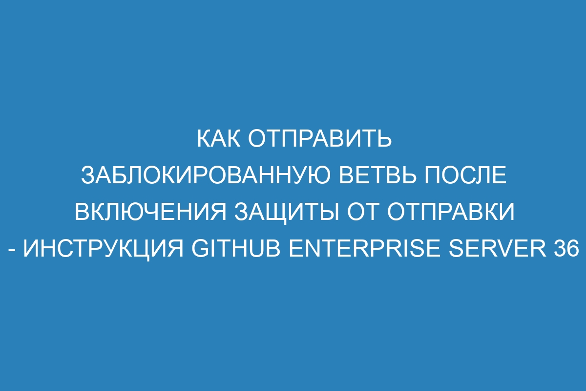 Как отправить заблокированную ветвь после включения защиты от отправки - инструкция GitHub Enterprise Server 36