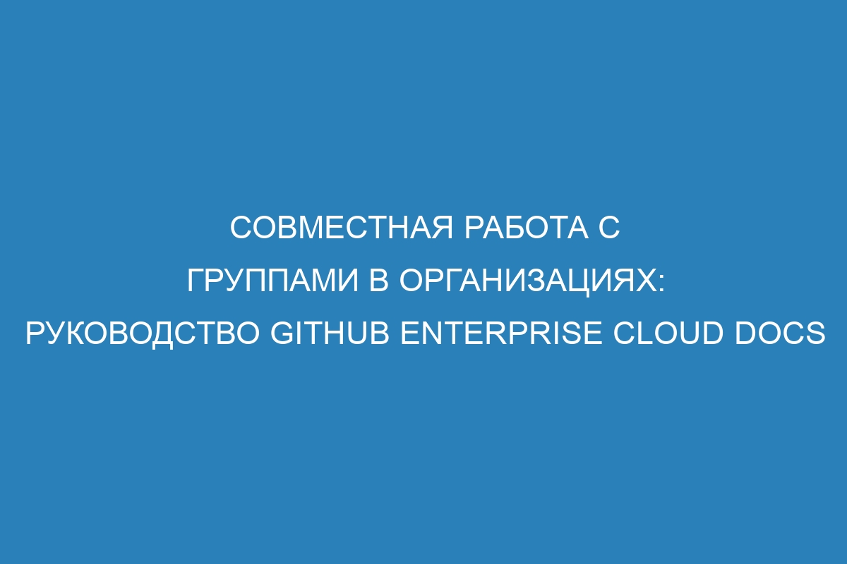 Совместная работа с группами в организациях: руководство GitHub Enterprise Cloud Docs