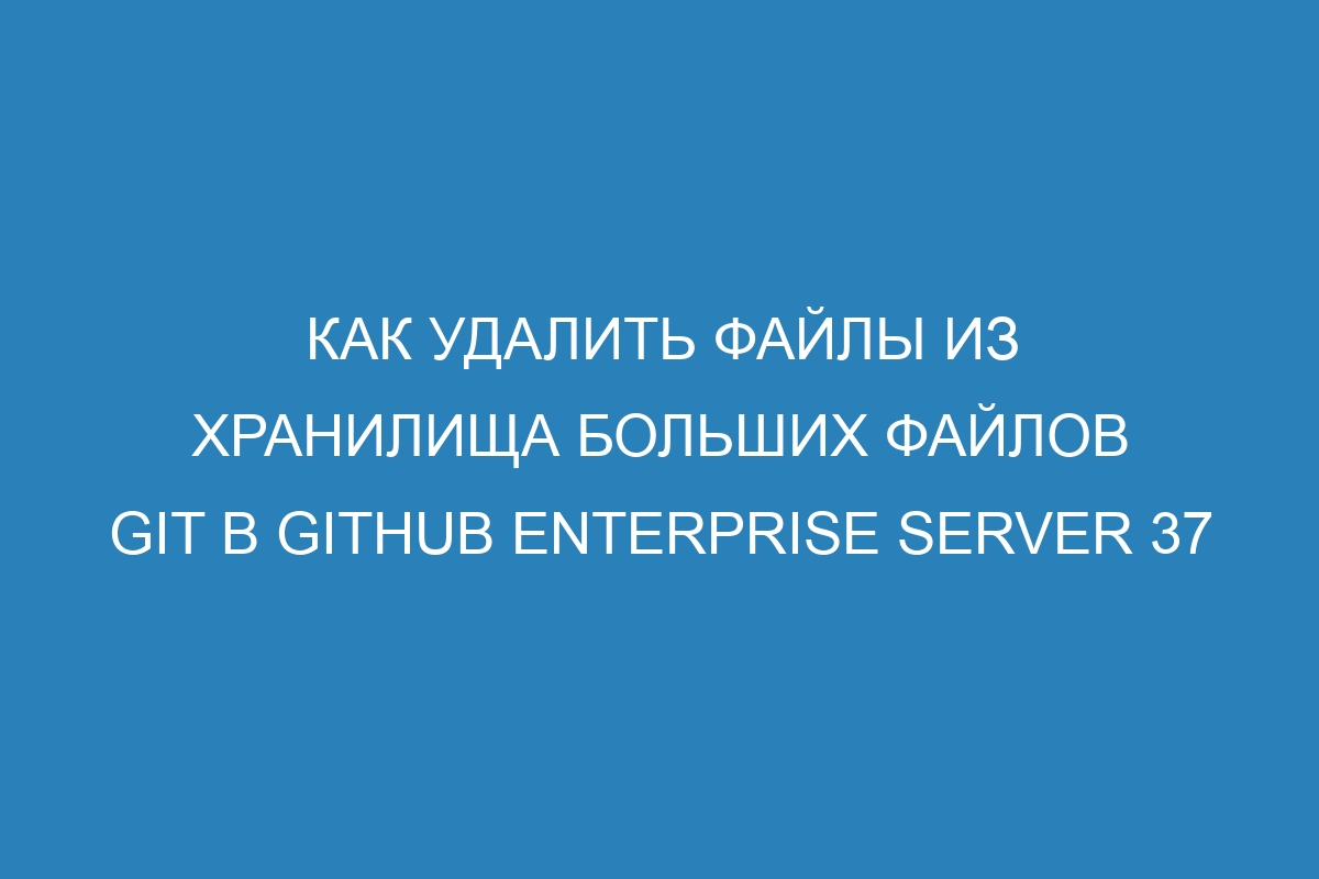 Как удалить файлы из хранилища больших файлов Git в GitHub Enterprise Server 37