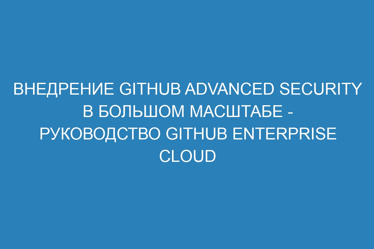 Внедрение GitHub Advanced Security в большом масштабе - руководство GitHub Enterprise Cloud