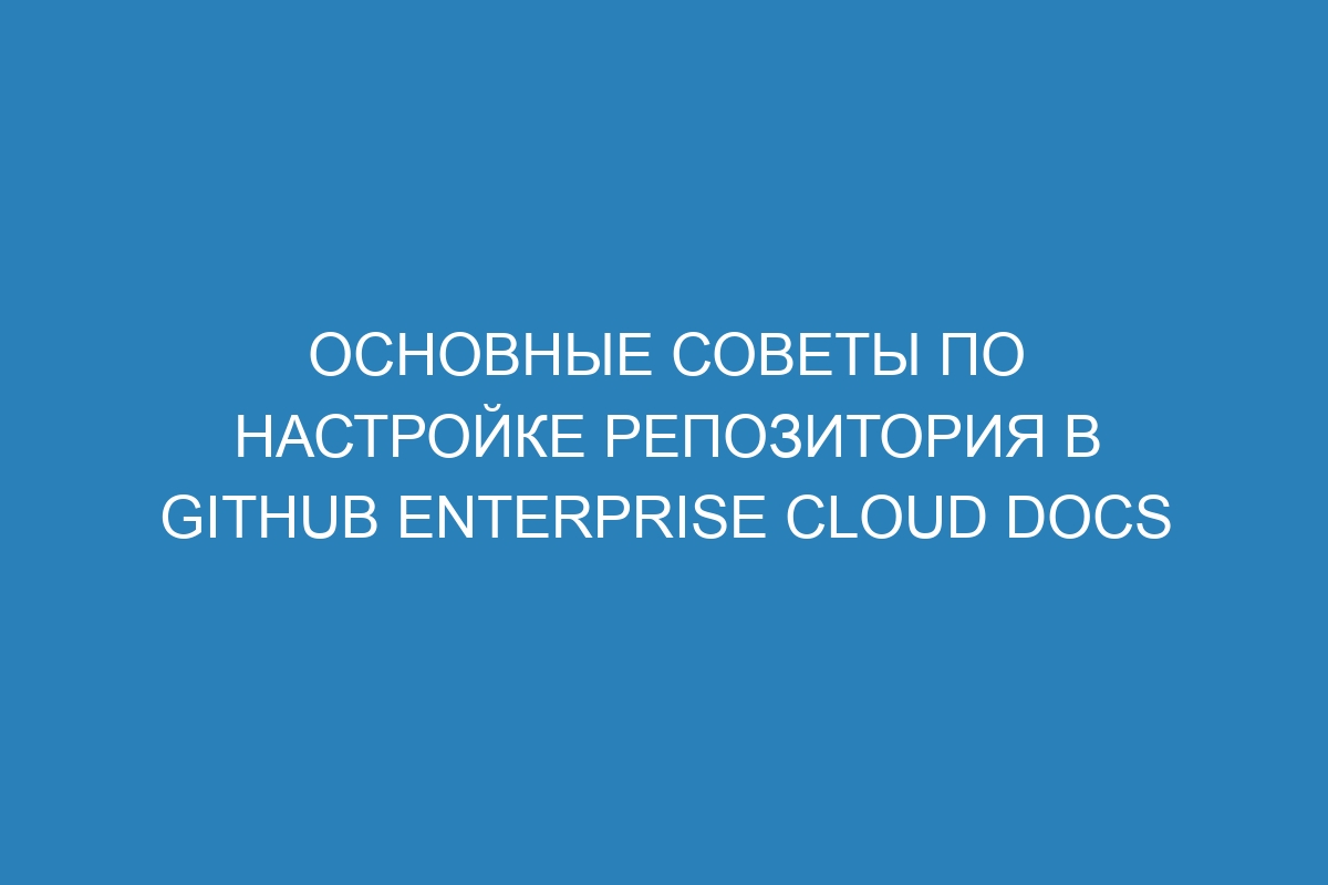 Основные советы по настройке репозитория в GitHub Enterprise Cloud Docs