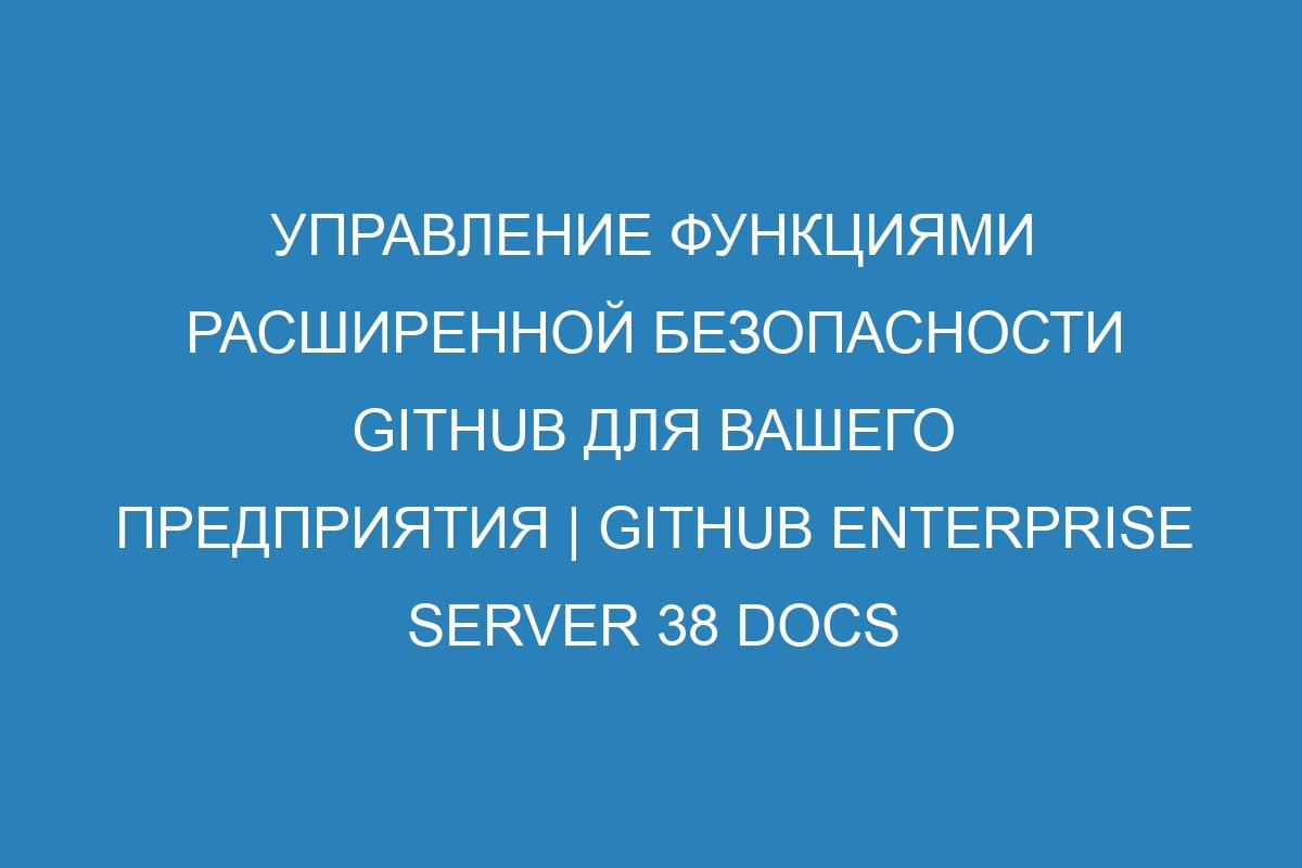 Управление функциями расширенной безопасности GitHub для вашего предприятия | GitHub Enterprise Server 38 Docs