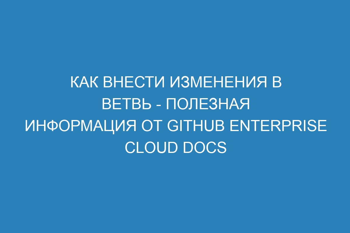 Как внести изменения в ветвь - полезная информация от GitHub Enterprise Cloud Docs