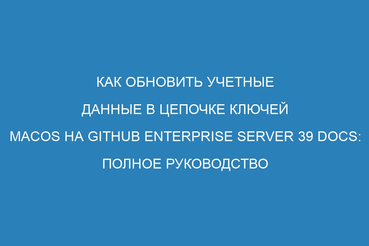 Как обновить учетные данные в цепочке ключей macOS на GitHub Enterprise Server 39 Docs: полное руководство