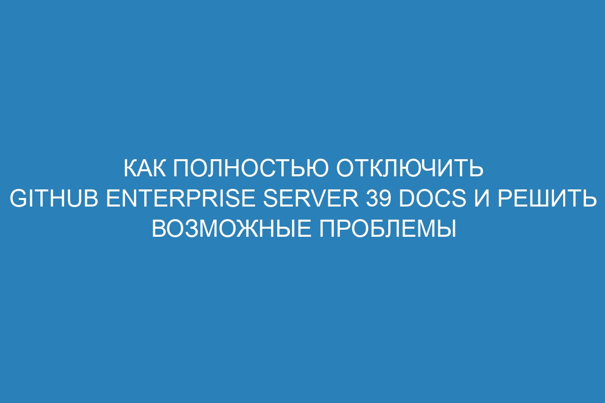 Как полностью отключить GitHub Enterprise Server 39 Docs и решить возможные проблемы