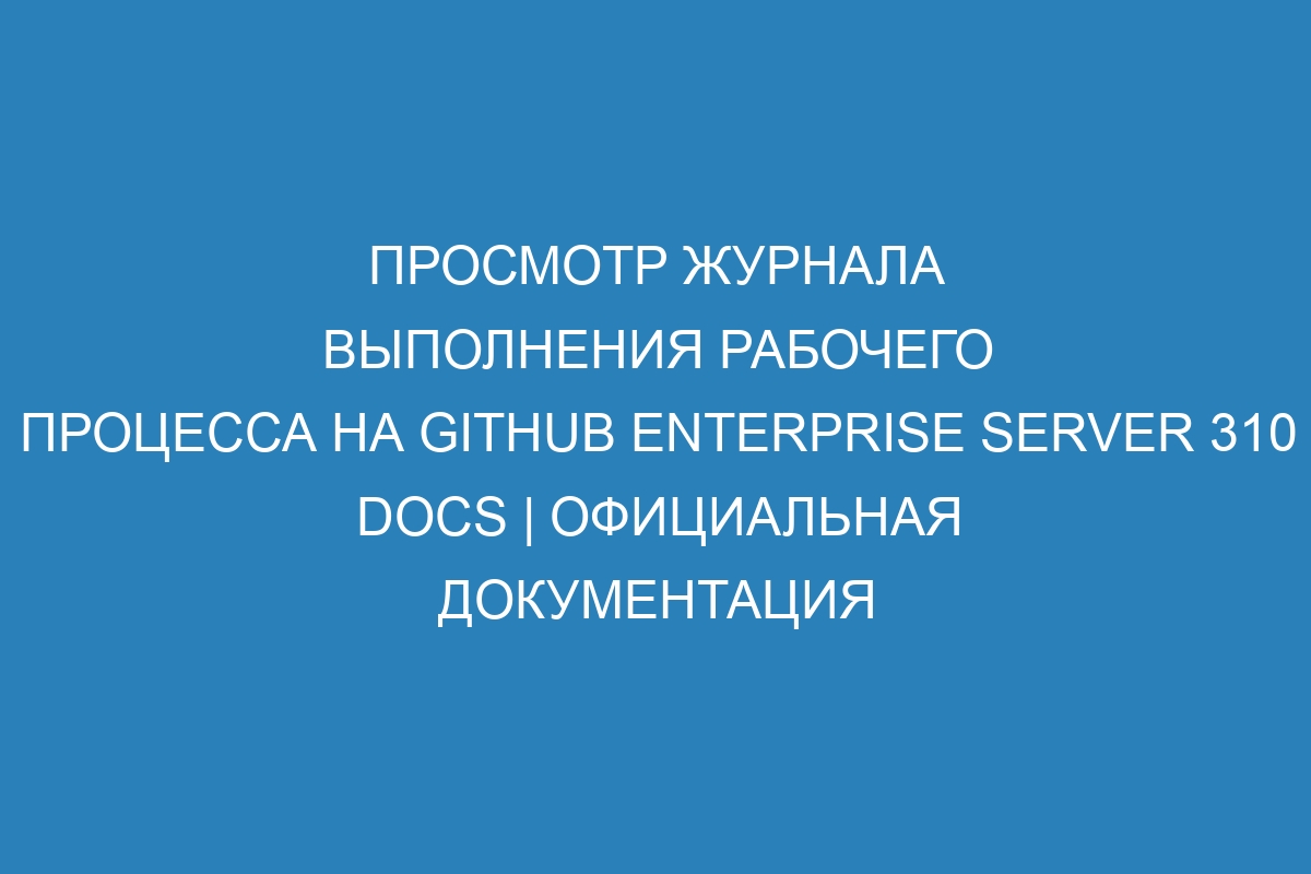 Просмотр журнала выполнения рабочего процесса на GitHub Enterprise Server 310 Docs | Официальная документация