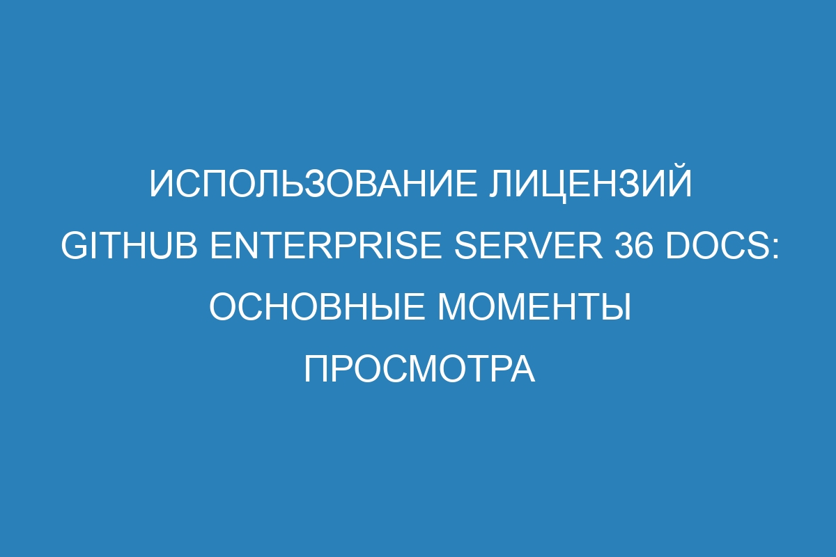 Использование лицензий GitHub Enterprise Server 36 Docs: основные моменты просмотра