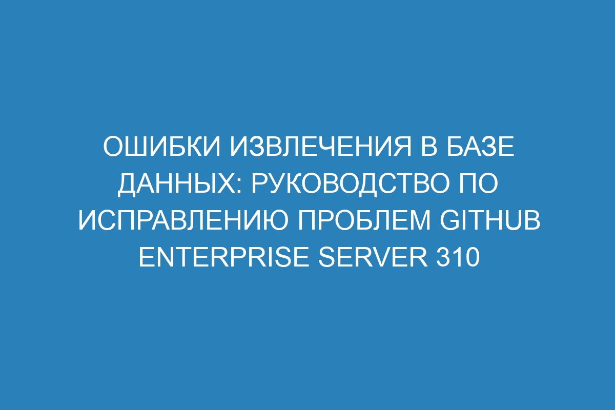 Ошибки извлечения в базе данных: руководство по исправлению проблем GitHub Enterprise Server 310