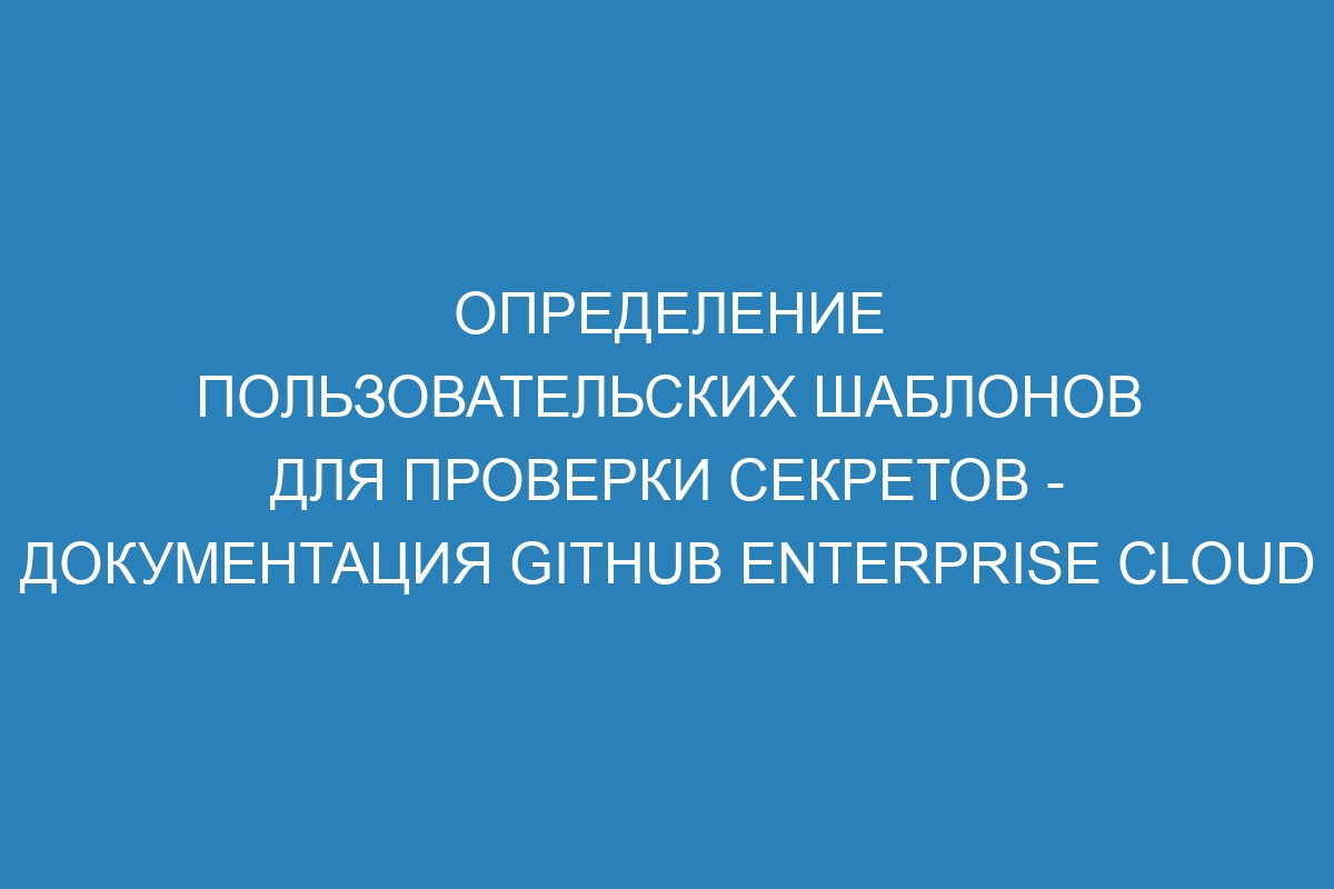 Определение пользовательских шаблонов для проверки секретов - документация GitHub Enterprise Cloud