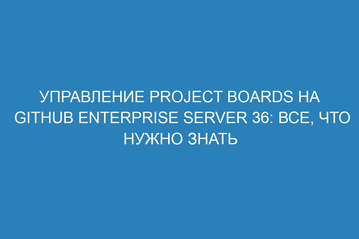 Управление Project Boards на GitHub Enterprise Server 36: все, что нужно знать