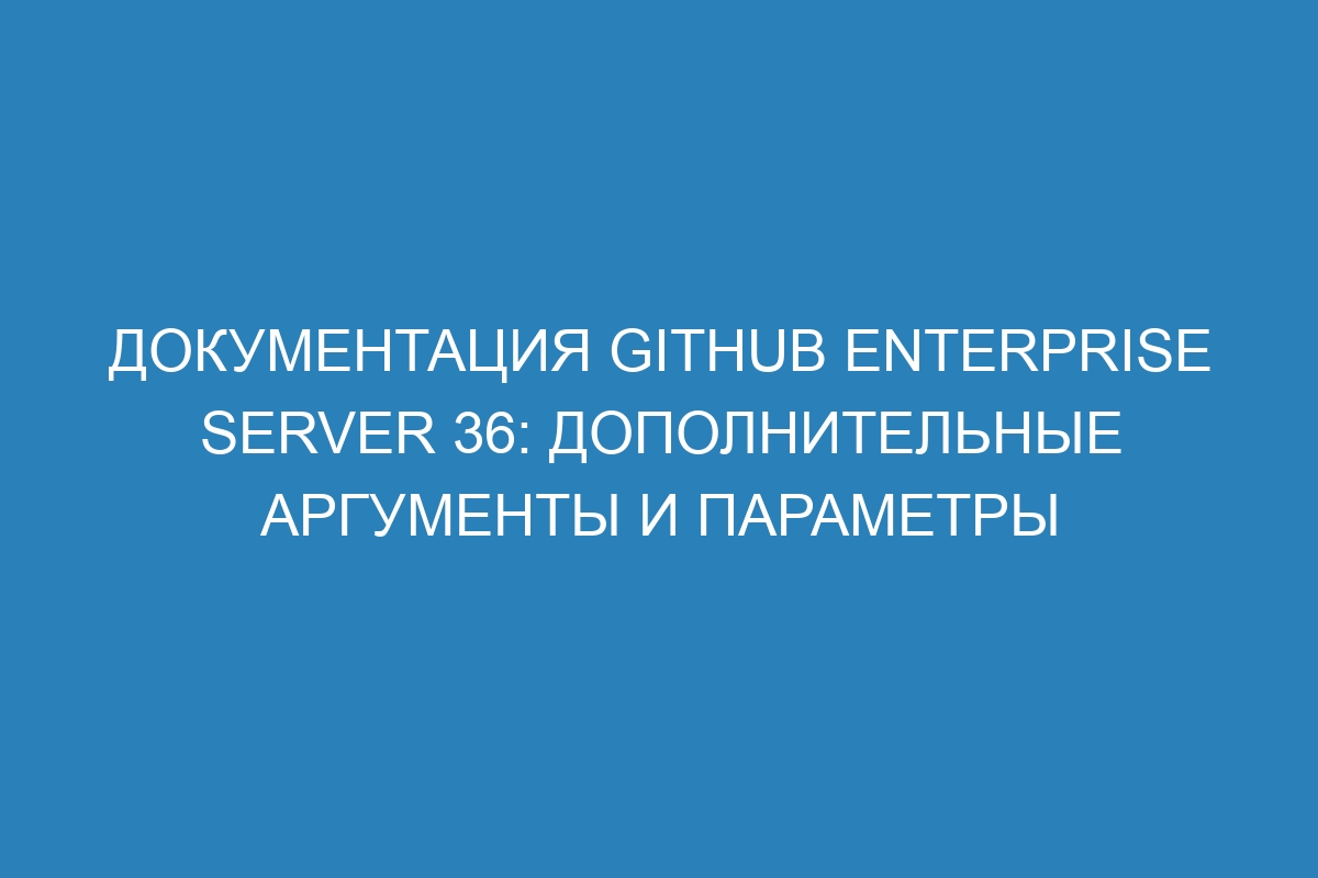 Документация GitHub Enterprise Server 36: дополнительные аргументы и параметры