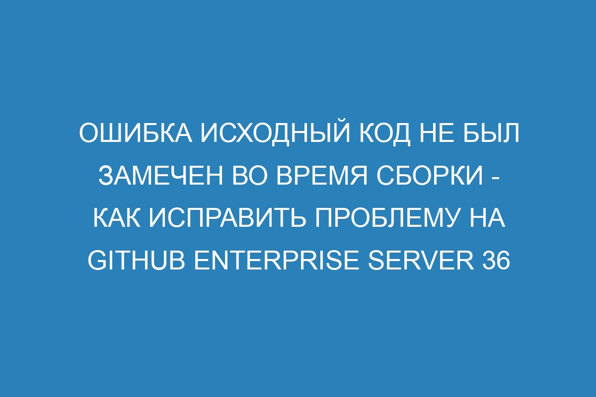 Ошибка Исходный код не был замечен во время сборки - Как исправить проблему на GitHub Enterprise Server 36