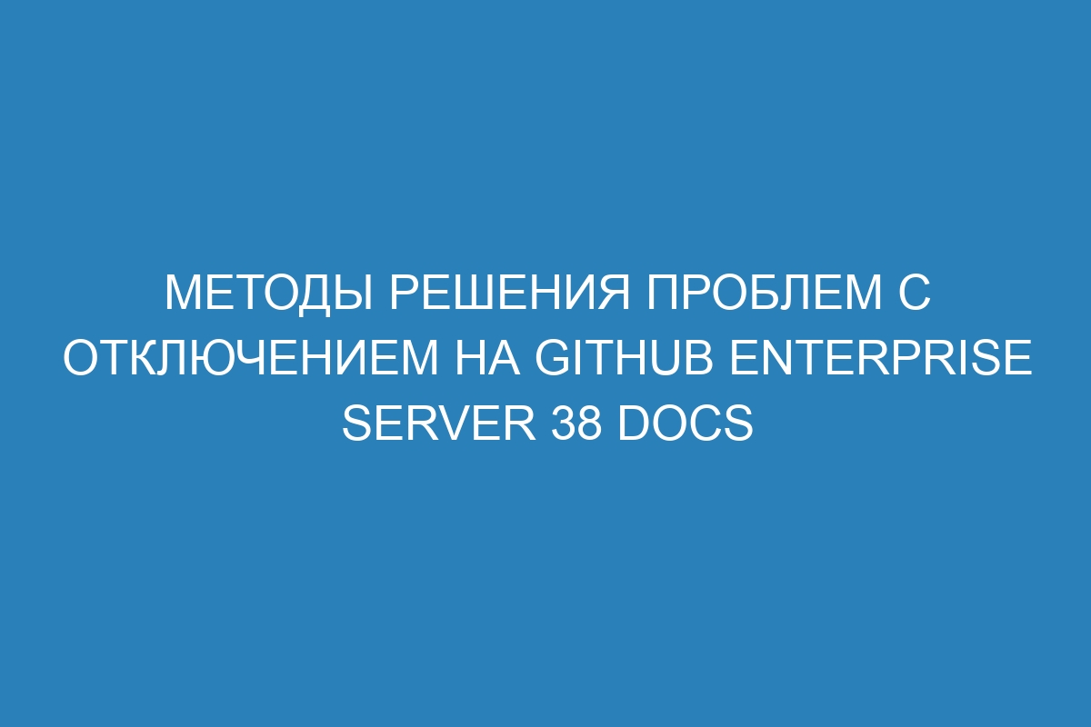 Методы решения проблем с отключением на GitHub Enterprise Server 38 Docs