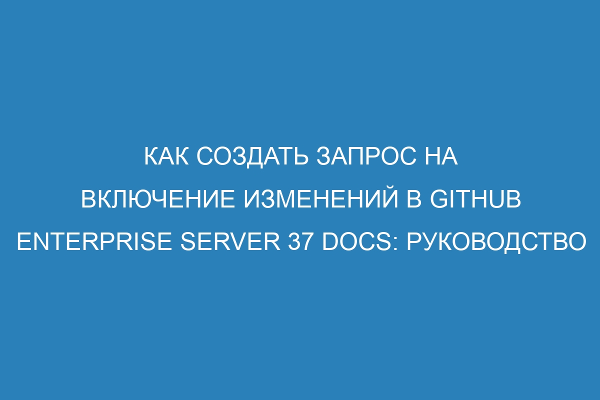 Как создать запрос на включение изменений в GitHub Enterprise Server 37 Docs: руководство