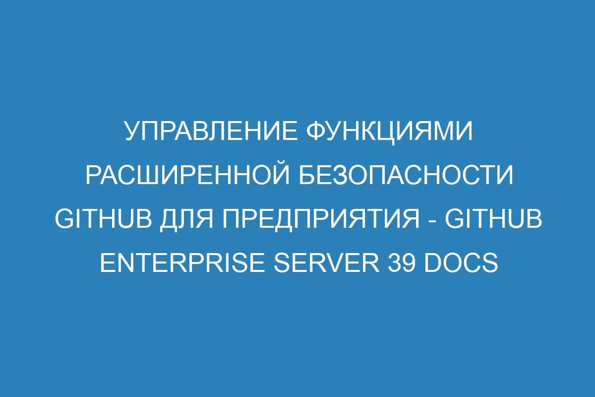 Управление функциями расширенной безопасности GitHub для предприятия - GitHub Enterprise Server 39 Docs