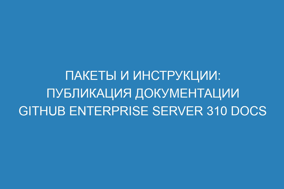 Пакеты и инструкции: публикация документации GitHub Enterprise Server 310 Docs