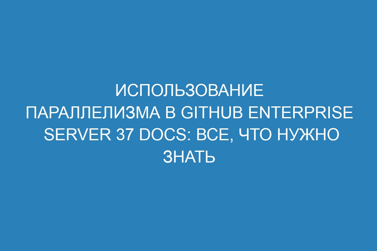 Использование параллелизма в GitHub Enterprise Server 37 Docs: все, что нужно знать