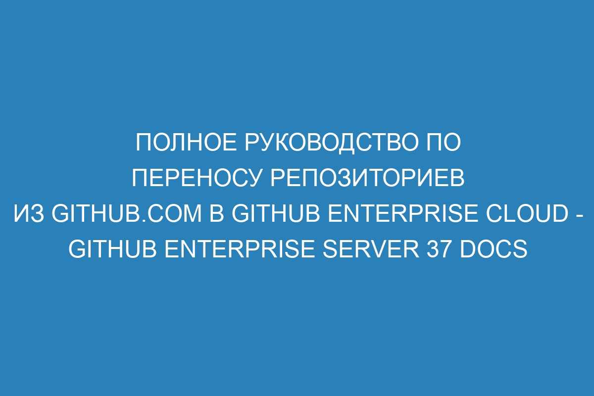 Полное руководство по переносу репозиториев из GitHub.com в GitHub Enterprise Cloud - GitHub Enterprise Server 37 Docs