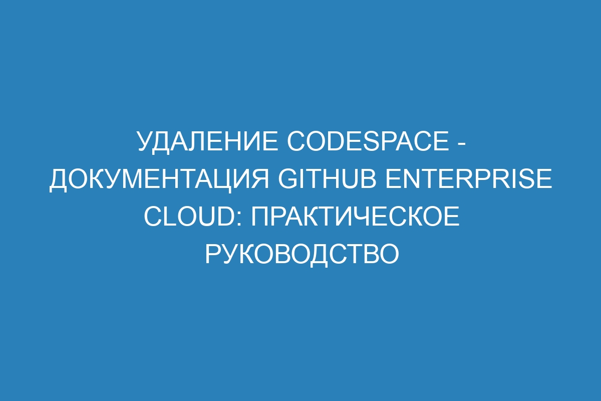 Удаление Codespace - Документация GitHub Enterprise Cloud: практическое руководство