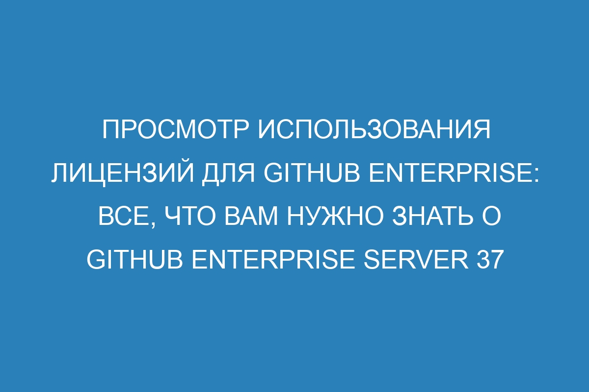 Просмотр использования лицензий для GitHub Enterprise: все, что вам нужно знать о GitHub Enterprise Server 37