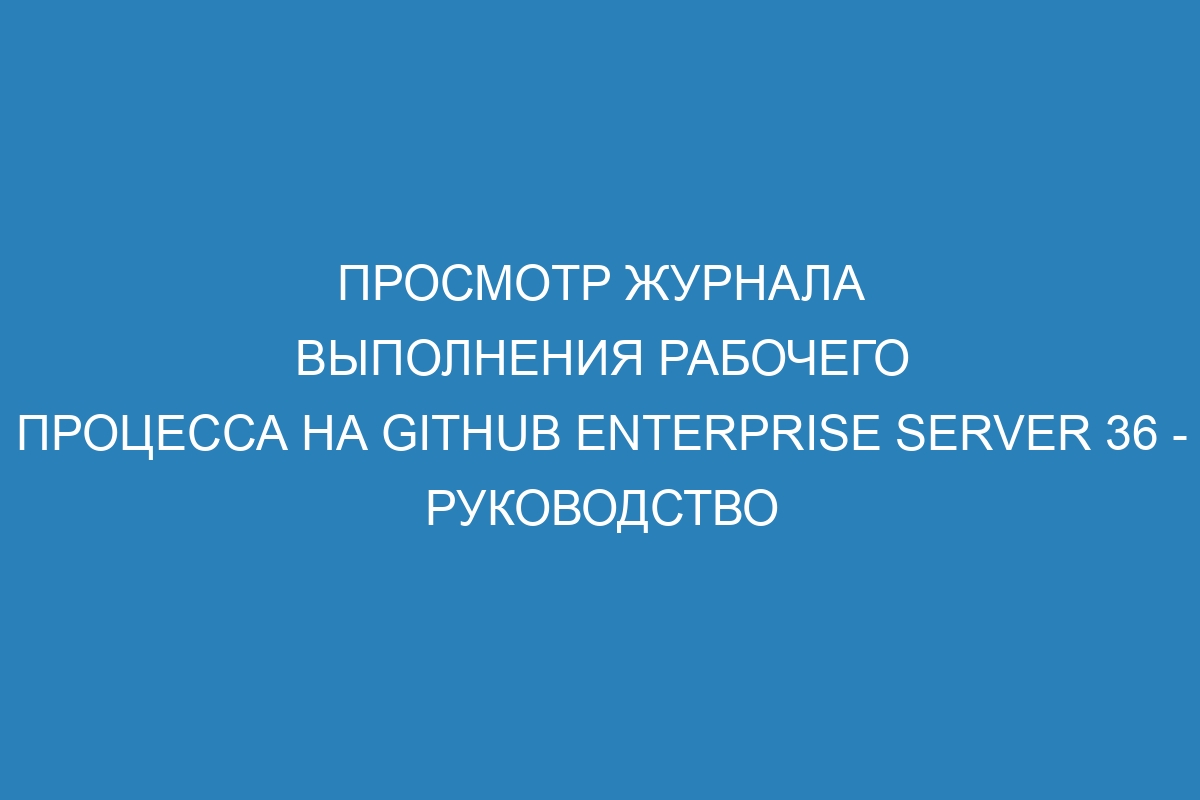 Просмотр журнала выполнения рабочего процесса на GitHub Enterprise Server 36 - руководство