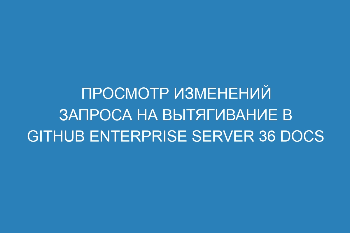 Просмотр изменений запроса на вытягивание в GitHub Enterprise Server 36 Docs