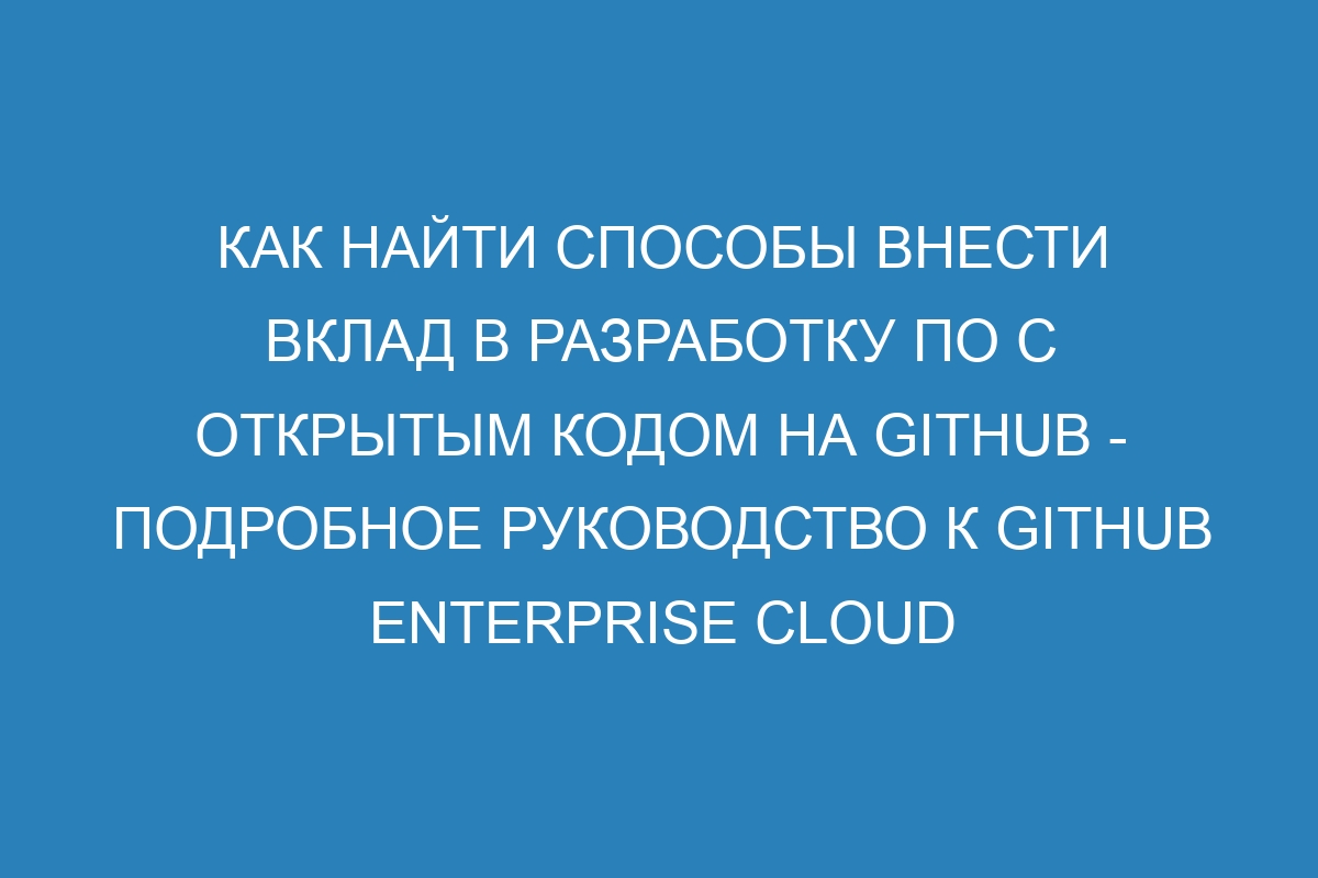 Как найти способы внести вклад в разработку ПО с открытым кодом на GitHub - подробное руководство к GitHub Enterprise Cloud