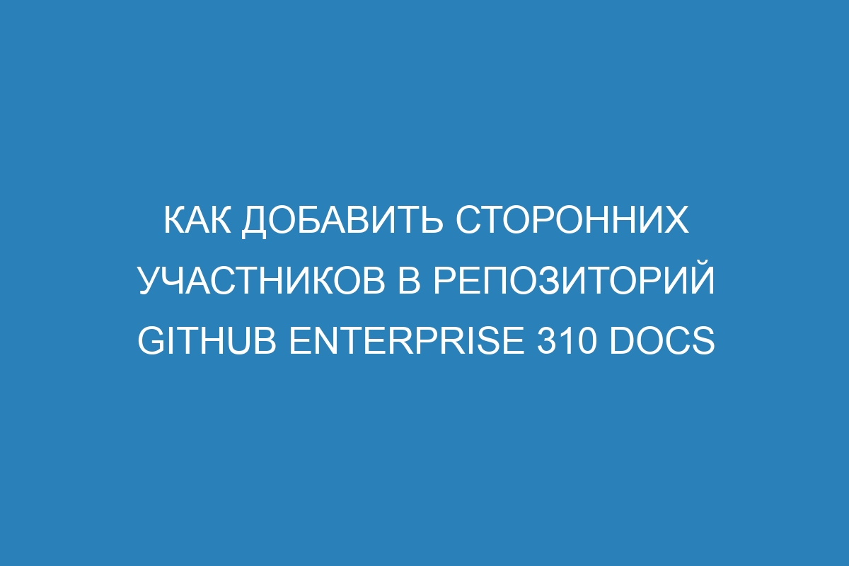 Как добавить сторонних участников в репозиторий GitHub Enterprise 310 Docs