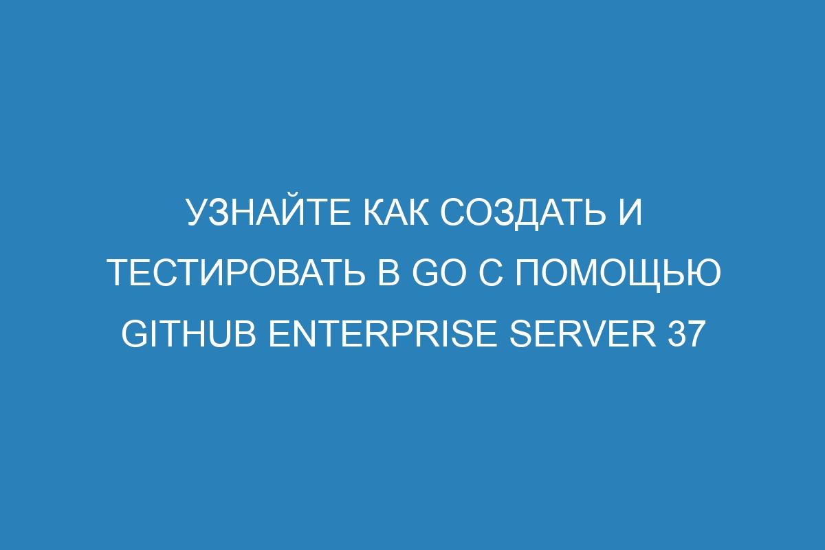 Узнайте как создать и тестировать в Go с помощью GitHub Enterprise Server 37