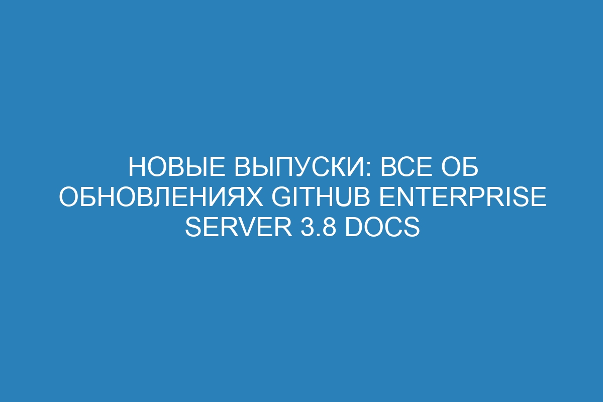 Новые выпуски: все об обновлениях GitHub Enterprise Server 3.8 Docs