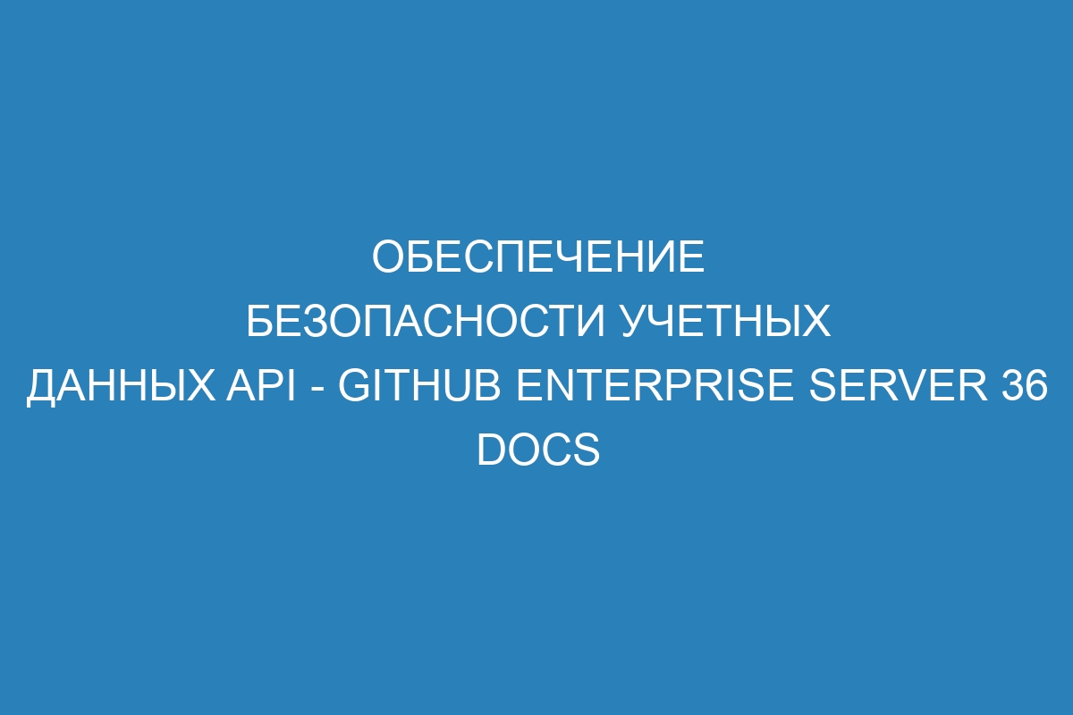 Обеспечение безопасности учетных данных API - GitHub Enterprise Server 36 Docs