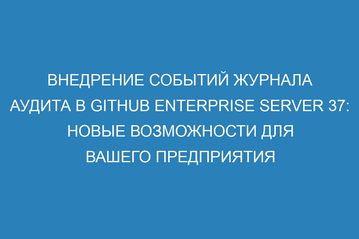 Внедрение событий журнала аудита в GitHub Enterprise Server 37: новые возможности для вашего предприятия