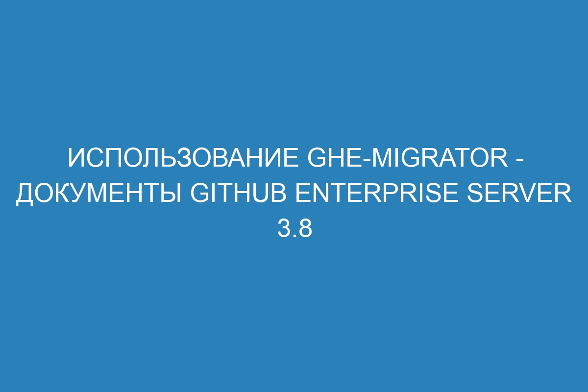 Использование ghe-migrator - документы GitHub Enterprise Server 3.8