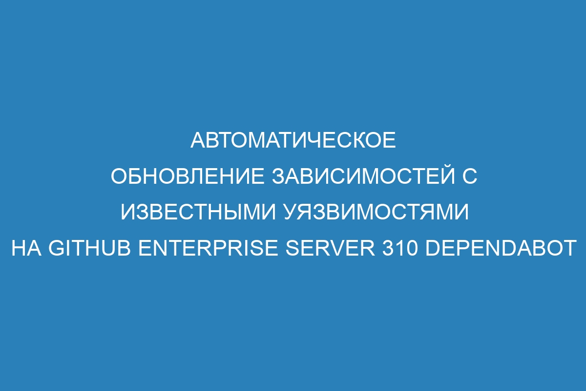 Автоматическое обновление зависимостей с известными уязвимостями на GitHub Enterprise Server 310 Dependabot