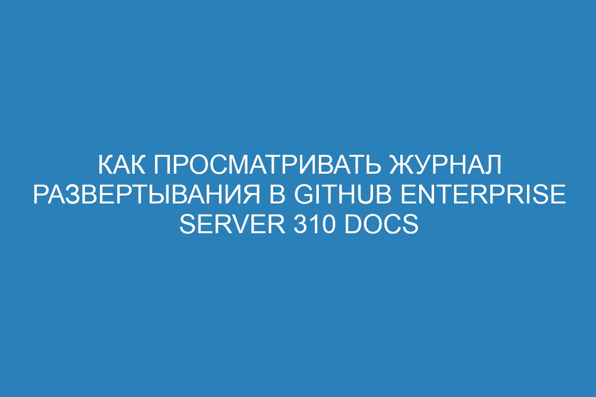 Как просматривать журнал развертывания в GitHub Enterprise Server 310 Docs