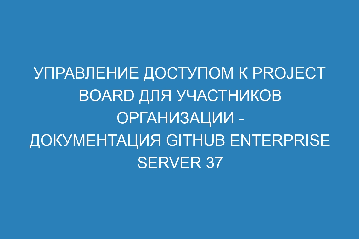 Управление доступом к project board для участников организации - документация GitHub Enterprise Server 37