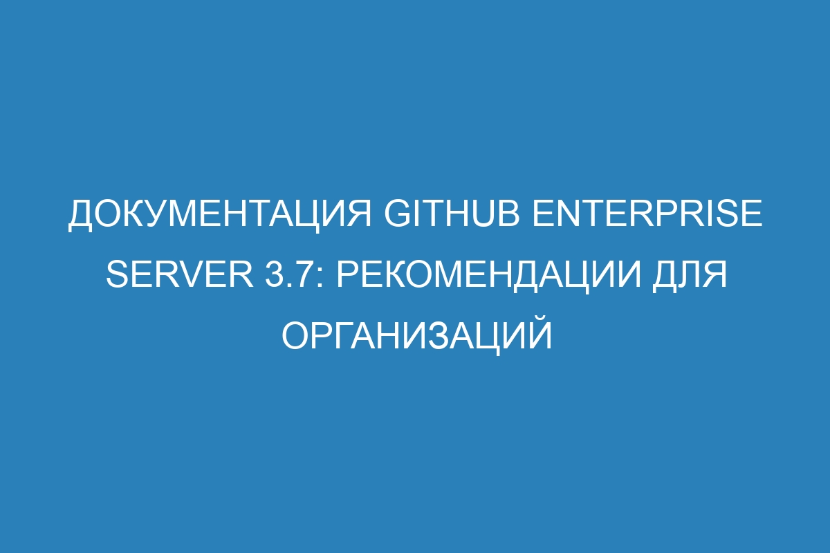 Документация GitHub Enterprise Server 3.7: рекомендации для организаций